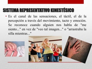 SISTEMA REPRESENTATIVO KINESTÉSICO
• Es el canal de las sensaciones, el táctil, el de la
percepción a través del movimiento, tacto y emoción.
Se reconoce cuando alguien nos habla de "me
siento..." en vez de "veo tal imagen..." o "arrastraba la
silla mientras..."
 