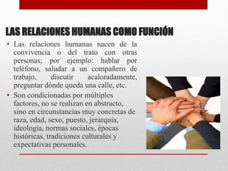 LAS RELACIONES HUMANAS COMO FUNCIÓN
• Las relaciones humanas nacen de la
convivencia o del trato con otras
personas; por ejemplo: hablar por
teléfono, saludar a un compañero de
trabajo, discutir acaloradamente,
preguntar dónde queda una calle, etc.
• Son condicionadas por múltiples
factores, no se realizan en abstracto,
sino en circunstancias muy concretas de
raza, edad, sexo, puesto, jerarquía,
ideología, normas sociales, épocas
históricas, tradiciones culturales y
expectativas personales.
 