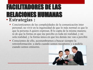 FACILITADORES DE LAS
RELACIONES HUMANAS
• Estrategias :
 Concientizarnos de las complejidades de la comunicación inter
personal; no vivir en la ingenuidad de que lo más normal es que lo
que la persona A quiere expresar, B lo capta de la misma manera;
ni de que la forma en que me percibo es toda mi realidad, y mi
sola realidad, y la forma única en que los demás me van a percibir.
 Conscientes de ello, acostumbrarnos a buscar siempre la
retroinformación: a darla cuando somos receptores y a pedirla
cuando somos emisores.
 