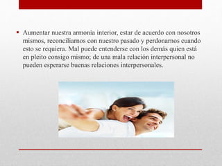  Aumentar nuestra armonía interior, estar de acuerdo con nosotros
mismos, reconciliarnos con nuestro pasado y perdonarnos cuando
esto se requiera. Mal puede entenderse con los demás quien está
en pleito consigo mismo; de una mala relación interpersonal no
pueden esperarse buenas relaciones interpersonales.
 