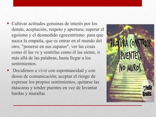  Cultivar actitudes genuinas de interés por los
demás, aceptación, respeto y apertura; superar el
egoísmo y el desmedido egocentrismo para que
nazca la empatía, que es entrar en el mundo del
otro, "ponerse en sus zapatos", ver las cosas
como él las ve y sentirlas como él las siente, ir
más allá de las palabras, hasta llegar a los
sentimientos.
 Decidirnos a vivir con espontaneidad y con
deseo de comunicación; aceptar el riesgo de
expresar los propios sentimientos, quitarse las
máscaras y tender puentes en vez de levantar
bardas y murallas
 