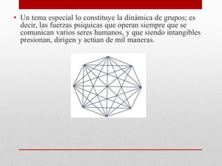 • Un tema especial lo constituye la dinámica de grupos; es
decir, las fuerzas psíquicas que operan siempre que se
comunican varios seres humanos, y que siendo intangibles
presionan, dirigen y actúan de mil maneras.
 