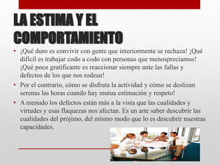 LA ESTIMA Y EL
COMPORTAMIENTO
• ¡Qué duro es convivir con gente que interiormente se rechaza! ¡Qué
difícil es trabajar codo a codo con personas que menospreciamos!
¡Qué poco gratificante es reaccionar siempre ante las fallas y
defectos de los que nos rodean!
• Por el contrario, cómo se disfruta la actividad y cómo se deslizan
serenas las horas cuando hay mutua estimación y respeto!
• A menudo los defectos están más a la vista que las cualidades y
virtudes y esas flaquezas nos afectan. Es un arte saber descubrir las
cualidades del prójimo, del mismo modo que lo es descubrir nuestras
capacidades.
 