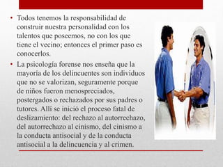 • Todos tenemos la responsabilidad de
construir nuestra personalidad con los
talentos que poseemos, no con los que
tiene el vecino; entonces el primer paso es
conocerlos.
• La psicología forense nos enseña que la
mayoría de los delincuentes son individuos
que no se valorizan, seguramente porque
de niños fueron menospreciados,
postergados o rechazados por sus padres o
tutores. Allí se inició el proceso fatal de
deslizamiento: del rechazo al autorrechazo,
del autorrechazo al cinismo, del cinismo a
la conducta antisocial y de la conducta
antisocial a la delincuencia y al crimen.
 