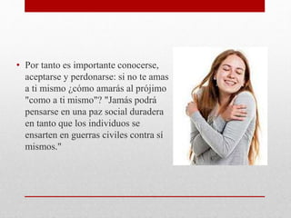 • Por tanto es importante conocerse,
aceptarse y perdonarse: si no te amas
a ti mismo ¿cómo amarás al prójimo
"como a ti mismo"? "Jamás podrá
pensarse en una paz social duradera
en tanto que los individuos se
ensarten en guerras civiles contra sí
mismos."
 