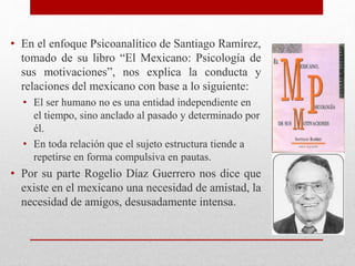 • En el enfoque Psicoanalítico de Santiago Ramírez,
tomado de su libro “El Mexicano: Psicología de
sus motivaciones”, nos explica la conducta y
relaciones del mexicano con base a lo siguiente:
• El ser humano no es una entidad independiente en
el tiempo, sino anclado al pasado y determinado por
él.
• En toda relación que el sujeto estructura tiende a
repetirse en forma compulsiva en pautas.
• Por su parte Rogelio Díaz Guerrero nos dice que
existe en el mexicano una necesidad de amistad, la
necesidad de amigos, desusadamente intensa.
 