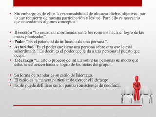 • Sin embargo es de ellos la responsabilidad de alcanzar dichos objetivos, por
lo que requieren de nuestra participación y lealtad. Para ello es necesario
que entendamos algunos conceptos.
• Dirección “Es encauzar coordinadamente los recursos hacia el logro de las
metas planteadas”.
• Poder “Es el potencial de influencia de una persona “.
• Autoridad “Es el poder que tiene una persona sobre otra que le está
subordinada”. Es decir, es el poder que le da a una persona al puesto que
ocupa.
• Liderazgo “El arte o proceso de influir sobre las personas de modo que
éstas se esfuercen hacia el logro de las metas del grupo”.
• Su forma de mandar es su estilo de liderazgo.
• El estilo es la manera particular de ejercer el liderazgo.
• Estilo puede definirse como: pautas consistentes de conducta.
 