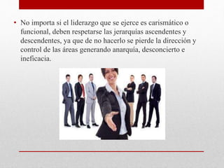 • No importa si el liderazgo que se ejerce es carismático o
funcional, deben respetarse las jerarquías ascendentes y
descendentes, ya que de no hacerlo se pierde la dirección y
control de las áreas generando anarquía, desconcierto e
ineficacia.
 