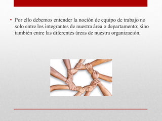 • Por ello debemos entender la noción de equipo de trabajo no
solo entre los integrantes de nuestra área o departamento; sino
también entre las diferentes áreas de nuestra organización.
 