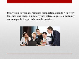 • Una visión es verdaderamente compartida cuando "tú y yo"
tenemos una imagen similar y nos interesa que sea mutua, y
no sólo que la tenga cada uno de nosotros.
 