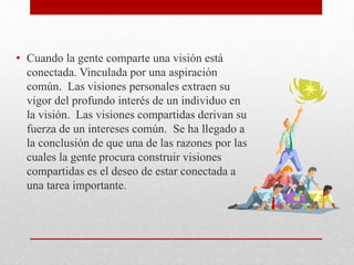 • Cuando la gente comparte una visión está
conectada. Vinculada por una aspiración
común. Las visiones personales extraen su
vigor del profundo interés de un individuo en
la visión. Las visiones compartidas derivan su
fuerza de un intereses común. Se ha llegado a
la conclusión de que una de las razones por las
cuales la gente procura construir visiones
compartidas es el deseo de estar conectada a
una tarea importante.
 