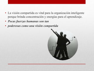 • La visión compartida es vital para la organización inteligente
porque brinda concentración y energías para el aprendizaje.
• Pocas fuerzas humanas son tan
• poderosas como una visión compartida
 