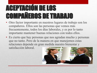 ACEPTACIÓN DE LOS
COMPAÑEROS DE TRABAJO
• Otro factor importante en nuestros lugares de trabajo son los
compañeros. Ellos son las personas que vemos más
frecuentemente, todos los días laborales, y es por lo tanto
importante mantener buenas relaciones con todos ellos.
• Es cierto que hay personas que nos agradan mucho y personas
que no tanto. Pero de la manera en que manejemos estas
relaciones depende en gran medida nuestro bienestar y
satisfacción laboral.
 