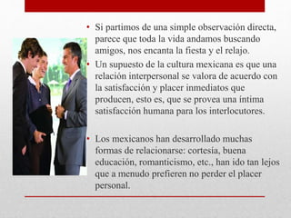 • Si partimos de una simple observación directa,
parece que toda la vida andamos buscando
amigos, nos encanta la fiesta y el relajo.
• Un supuesto de la cultura mexicana es que una
relación interpersonal se valora de acuerdo con
la satisfacción y placer inmediatos que
producen, esto es, que se provea una íntima
satisfacción humana para los interlocutores.
• Los mexicanos han desarrollado muchas
formas de relacionarse: cortesía, buena
educación, romanticismo, etc., han ido tan lejos
que a menudo prefieren no perder el placer
personal.
 