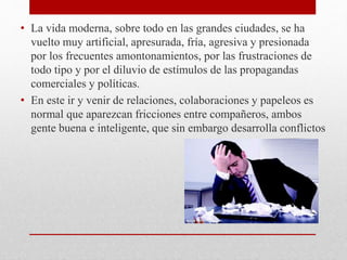 • La vida moderna, sobre todo en las grandes ciudades, se ha
vuelto muy artificial, apresurada, fría, agresiva y presionada
por los frecuentes amontonamientos, por las frustraciones de
todo tipo y por el diluvio de estímulos de las propagandas
comerciales y políticas.
• En este ir y venir de relaciones, colaboraciones y papeleos es
normal que aparezcan fricciones entre compañeros, ambos
gente buena e inteligente, que sin embargo desarrolla conflictos
 