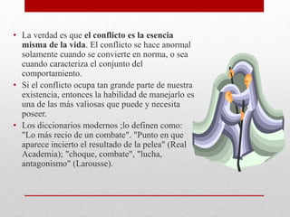 • La verdad es que el conflicto es la esencia
misma de la vida. El conflicto se hace anormal
solamente cuando se convierte en norma, o sea
cuando caracteriza el conjunto del
comportamiento.
• Si el conflicto ocupa tan grande parte de nuestra
existencia, entonces la habilidad de manejarlo es
una de las más valiosas que puede y necesita
poseer.
• Los diccionarios modernos ;lo definen como:
"Lo más recio de un combate". "Punto en que
aparece incierto el resultado de la pelea" (Real
Academia); "choque, combate", "lucha,
antagonismo" (Larousse).
 