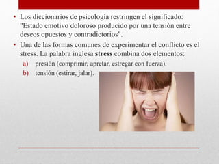 • Los diccionarios de psicología restringen el significado:
"Estado emotivo doloroso producido por una tensión entre
deseos opuestos y contradictorios".
• Una de las formas comunes de experimentar el conflicto es el
stress. La palabra inglesa stress combina dos elementos:
a) presión (comprimir, apretar, estregar con fuerza).
b) tensión (estirar, jalar).
 