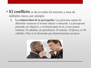 • El conflicto se da en todos los terrenos y nace de
múltiples raíces, por ejemplo:
1. La subjetividad de la percepción: Las personas captan de
diferentes maneras el mismo objeto o situación. La percepción
pretende ser objetiva, y en buena parte lo es; si nos ponen
enfrente 10 caballos, no percibimos 10 ratones, 10 perros, ni 50
caballos. Pero si es frecuente que distorsionemos un poco.
 