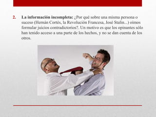 2. La información incompleta: ¿Por qué sobre una misma persona o
suceso (Hernán Cortés, la Revolución Francesa, José Stalin...) oímos
formular juicios contradictorios?. Un motivo es que los opinantes sólo
han tenido acceso a una parte de los hechos, y no se dan cuenta de los
otros.
 