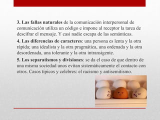 3. Las fallas naturales de la comunicación interpersonal de
comunicación utiliza un código e impone al receptor la tarea de
descifrar el mensaje. Y casi nadie escapa de las semánticas.
4. Las diferencias de caracteres: una persona es lenta y la otra
rápida; una idealista y la otra pragmática, una ordenada y la otra
desordenada, una tolerante y la otra intransigente.
5. Los separatismos y divisiones: se da el caso de que dentro de
una misma sociedad unos evitan sistemáticamente el contacto con
otros. Casos típicos y celebres: el racismo y antisemitismo.
 