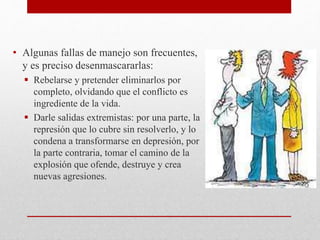 • Algunas fallas de manejo son frecuentes,
y es preciso desenmascararlas:
 Rebelarse y pretender eliminarlos por
completo, olvidando que el conflicto es
ingrediente de la vida.
 Darle salidas extremistas: por una parte, la
represión que lo cubre sin resolverlo, y lo
condena a transformarse en depresión, por
la parte contraria, tomar el camino de la
explosión que ofende, destruye y crea
nuevas agresiones.
 