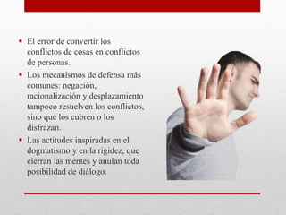  El error de convertir los
conflictos de cosas en conflictos
de personas.
 Los mecanismos de defensa más
comunes: negación,
racionalización y desplazamiento
tampoco resuelven los conflictos,
sino que los cubren o los
disfrazan.
 Las actitudes inspiradas en el
dogmatismo y en la rigidez, que
cierran las mentes y anulan toda
posibilidad de diálogo.
 