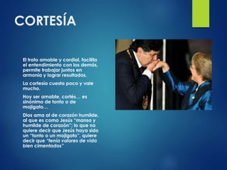 CORTESÍA
El trato amable y cordial, facilita
el entendimiento con los demás,
permite trabajar juntos en
armonía y lograr resultados.
La cortesía cuesta poco y vale
mucho.
Hoy ser amable, cortés… es
sinónimo de tonto o de
mojigato…
Dios ama al de corazón humilde,
al que es como Jesús “manso y
humilde de corazón”; lo que no
quiere decir que Jesús haya sido
un “tonto o un mojigato”, quiere
decir que “tenía valores de vida
bien cimentados”
 