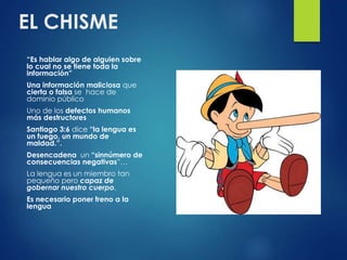 EL CHISME
“Es hablar algo de alguien sobre
lo cual no se tiene toda la
información”
Una información maliciosa que
cierta o falsa se hace de
dominio público
Uno de los defectos humanos
más destructores
Santiago 3:6 dice “la lengua es
un fuego, un mundo de
maldad.”.
Desencadena un “sinnúmero de
consecuencias negativas”…
La lengua es un miembro tan
pequeño pero capaz de
gobernar nuestro cuerpo,
Es necesario poner freno a la
lengua
 