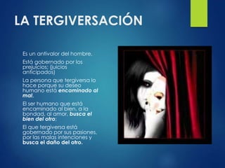 LA TERGIVERSACIÓN
Es un antivalor del hombre,
Está gobernado por los
prejuicios; (juicios
anticipados)
La persona que tergiversa lo
hace porque su deseo
humano está encaminado al
mal,
El ser humano que está
encaminado al bien, a la
bondad, al amor, busca el
bien del otro;
El que tergiversa está
gobernado por sus pasiones,
por las malas intenciones y
busca el daño del otro.
 