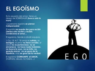 EL EGOÍSMO
Es lo opuesto del amor, tiene un
deseo de SOBRESALIR (busca solo lo
suyo)
La persona egoísta se piensa
indispensable;
El egoísta no puede dar para recibir
(desea solo recibir y recibir;
condiciona el amor…
El egoísmo, tiende a dividir equipos,
1 Co. 13: 4-7 “El amor es sufrido, es
benigno; el amor no tiene envidia, el
amor no es jactancioso, no se
envanece; no hace nada indebido,
no busca lo suyo, no se irrita, no
guarda rencor; no se goza de la
injusticia, mas se goza de la verdad.
El egoísmo CORROMPE el AMOR,
(maltrata, abusa, no tolera…)
 