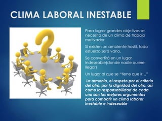 CLIMA LABORAL INESTABLE
Para lograr grandes objetivos se
necesita de un clima de trabajo
motivador
Si existen un ambiente hostil, todo
esfuerzo será vano,
Se convertirá en un lugar
indeseable(donde nadie quiere
llegar)
Un lugar al que se “tiene que ir…”
La armonía, el respeto por el criterio
del otro, por la dignidad del otro, así
como la responsabilidad de cada
uno son los mejores argumentos
para combatir un clima laborar
inestable e indeseable
 