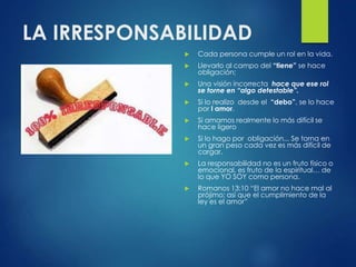 LA IRRESPONSABILIDAD
 Cada persona cumple un rol en la vida.
 Llevarlo al campo del “tiene” se hace
obligación;
 Una visión incorrecta hace que ese rol
se torne en “algo detestable”.
 Si lo realizo desde el “debo”, se lo hace
por l amor.
 Si amamos realmente lo más difícil se
hace ligero
 Si lo hago por obligación... Se torna en
un gran peso cada vez es más difícil de
cargar.
 La responsabilidad no es un fruto físico o
emocional, es fruto de la espiritual… de
lo que YO SOY como persona.
 Romanos 13:10 “El amor no hace mal al
prójimo; así que el cumplimiento de la
ley es el amor”
 