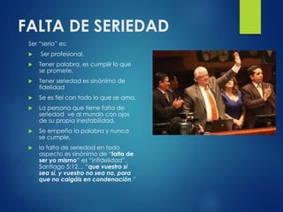 FALTA DE SERIEDAD
Ser “serio” es:
 Ser profesional,
 Tener palabra, es cumplir lo que
se promete,
 Tener seriedad es sinónimo de
fidelidad
 Se es fiel con todo lo que se ama.
 La persona que tiene falta de
seriedad ve al mundo con ojos
de su propia inestabilidad.
 Se empeña la palabra y nunca
se cumple,
 la falta de seriedad en todo
aspecto es sinónimo de “falta de
ser yo mismo” es “infidelidad”.
Santiago 5:12… “que vuestro sí
sea sí, y vuestro no sea no, para
que no caigáis en condenación.”
 