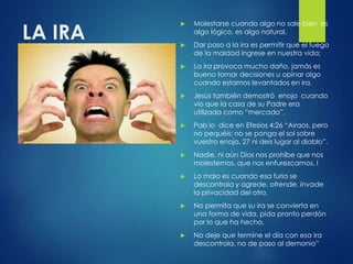 LA IRA
 Molestarse cuando algo no sale bien es
algo lógico, es algo natural,
 Dar paso a la ira es permitir que el fuego
de la maldad ingrese en nuestra vida;
 La ira provoca mucho daño, jamás es
bueno tomar decisiones u opinar algo
cuando estamos levantados en ira.
 Jesús también demostró enojo cuando
vio que la casa de su Padre era
utilizada como “mercado”,
 Pab lo dice en Efesios 4:26 “Airaos, pero
no pequéis; no se ponga el sol sobre
vuestro enojo, 27 ni deis lugar al diablo”.
 Nadie, ni aún Dios nos prohíbe que nos
molestemos, que nos enfurezcamos, l
 Lo malo es cuando esa furia se
descontrola y agrede, ofrende, invade
la privacidad del otro.
 No permita que su ira se convierta en
una forma de vida, pida pronto perdón
por lo que ha hecho,
 No deje que termine el día con esa ira
descontrola, no de paso al demonio”
 