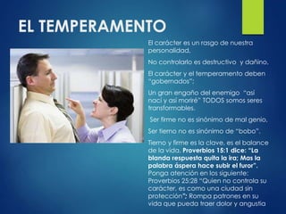EL TEMPERAMENTO
El carácter es un rasgo de nuestra
personalidad,
No controlarlo es destructivo y dañino,
El carácter y el temperamento deben
“gobernados”;
Un gran engaño del enemigo “así
nací y así moriré” TODOS somos seres
transformables.
Ser firme no es sinónimo de mal genio,
Ser tierno no es sinónimo de “bobo”.
Tierno y firme es la clave, es el balance
de la vida. Proverbios 15:1 dice: “La
blanda respuesta quita la ira; Mas la
palabra áspera hace subir el furor”.
Ponga atención en los siguiente:
Proverbios 25:28 “Quien no controla su
carácter, es como una ciudad sin
protección”; Rompa patrones en su
vida que pueda traer dolor y angustia
 