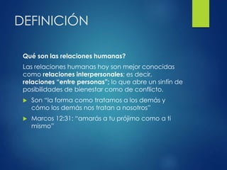 DEFINICIÓN
Qué son las relaciones humanas?
Las relaciones humanas hoy son mejor conocidas
como relaciones interpersonales; es decir,
relaciones “entre personas”; lo que abre un sinfín de
posibilidades de bienestar como de conflicto.
 Son “la forma como tratamos a los demás y
cómo los demás nos tratan a nosotros”
 Marcos 12:31: “amarás a tu prójimo como a ti
mismo”
 