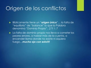 Origen de los conflictos
 Bíblicamente tiene un “origen único”… la falta de
“equilibrio” de “balance” lo que la Palabra
denomina “Dominio Propio”. .2 Ti 1: 7
 La falta de dominio propio nos lleva a cometer los
peores errores, a hablar más de la cuenta, a
encender llama donde no existe ni siquiera
fuego…mucho ojo con esto!!!!
 