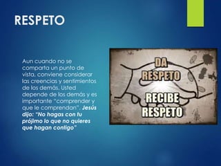 RESPETO
Aun cuando no se
comparta un punto de
vista, conviene considerar
las creencias y sentimientos
de los demás. Usted
depende de los demás y es
importante “comprender y
que le comprendan”. Jesús
dijo: “No hagas con tu
prójimo lo que no quieres
que hagan contigo”
 