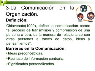 3-La Comunicación en la Organización. Chiavenato(1999), define la comunicación como: “el proceso de transmisión y comprensión de una persona a otra, es la manera de relacionarse con otras personas a través de datos, ideas y pensamientos”.  Definición: Barreras en la Comunicación: Ideas preconcebidas. Rechazo de información contraria. Significados personalizados.  