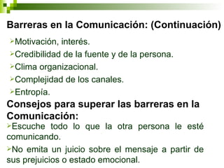 Barreras en la Comunicación: (Continuación) Motivación, interés. Credibilidad de la fuente y de la persona. Clima organizacional. Complejidad de los canales. Entropía.  Consejos para superar las barreras en la Comunicación: Escuche todo lo que la otra persona le esté comunicando. No emita un juicio sobre el mensaje a partir de sus prejuicios o estado emocional.  