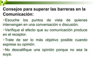 Consejos para superar las barreras en la Comunicación: Escuche los puntos de vista de quienes intervengan en una conversación o discusión. Verifique el efecto que su comunicación produce en el receptor. Trate de ser lo más objetivo posible cuando exprese su opinión. No descalifique una opinión porque no sea la suya. 