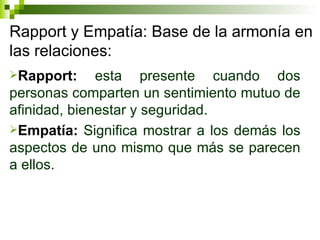 Rapport y Empatía: Base de la armonía en las relaciones: Rapport:  esta presente cuando dos personas comparten un sentimiento mutuo de afinidad, bienestar y seguridad. Empatía:  Significa mostrar a los demás los aspectos de uno mismo que más se parecen a ellos. 