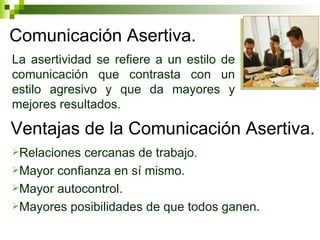 Comunicación Asertiva. La asertividad se refiere a un estilo de comunicación que contrasta con un estilo agresivo y que da mayores y mejores resultados. Ventajas de la Comunicación Asertiva. Relaciones cercanas de trabajo. Mayor confianza en sí mismo. Mayor autocontrol. Mayores posibilidades de que todos ganen. 