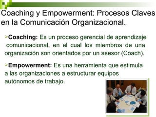 Coaching y Empowerment: Procesos Claves en la Comunicación Organizacional. Coaching:  Es un proceso gerencial de aprendizaje  comunicacional, en el cual los miembros de una organización son orientados por un asesor (Coach). Empowerment:  Es una herramienta que estimula a las organizaciones a estructurar equipos autónomos de trabajo. 