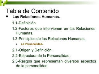 Tabla de Contenido Las Relaciones Humanas . 1.1-Definición. 1.2-Factores que intervienen en las Relaciones Humanas. 1.3-Principios de las Relaciones Humanas. La Personalidad. 2.1-Origen y Definición. 2.2-Estructura de la Personalidad. 2.3-Rasgos que representan diversos aspectos de la personalidad. 