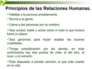 Principios de las Relaciones Humanas. Háblele a la persona amablemente. Sonría a la gente. Llame a las personas por su nombre. Sea cordial, hable y actúe como si todo lo que hiciera fuera un placer. Sea generoso para hacer resaltar las buenas cualidades. Tenga consideración por los demás, en toda controversia hay tres puntos de vista: el del otro, el suyo, y el correcto. Este dispuesto a prestar servicio, lo que más cuesta en la vida. 
