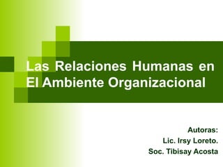 Las Relaciones Humanas en  El Ambiente Organizacional Autoras: Lic. Irsy Loreto. Soc. Tibisay Acosta 