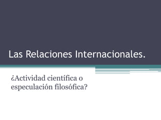 Las Relaciones Internacionales.

¿Actividad científica o
especulación filosófica?
 