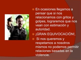  En ocasiones llegamos a
pensar que si nos
relacionamos con gritos y
golpes, lograremos que nos
vean con estimación y
autoridad.
 ¡GRAN EQUIVOCACIÓN!,
 Si nos queremos y
respetamos a nosotros
mismos no podemos permitir
relaciones basadas en la
violencia.
 