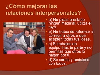 ¿Cómo mejorar las
relaciones interpersonales?
 a) No pidas prestado
ningún material, utiliza el
tuyo.
 b) No trates de reformar o
corregir a otros o que
acepten todas tus ideas.
 c) Si trabajas en
equipo, haz tu parte y no
permitas que otros lo
hagan por ti.
 d) Sé cortés y amistoso
con todos.
 